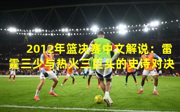 2012年篮决赛中文解说：雷霆三少与热火三巨头的史诗对决