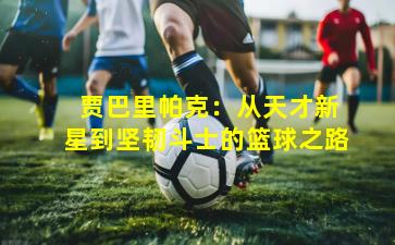  贾巴里帕克：从天才新星到坚韧斗士的篮球之路