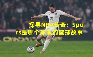 探寻NBA传奇：Spurs是哪个球队的篮球故事