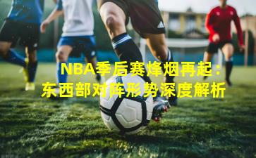 NBA季后赛烽烟再起：东西部对阵形势深度解析