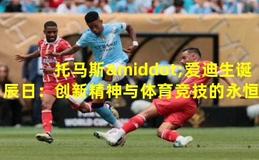 托马斯·爱迪生诞辰日：创新精神与体育竞技的永恒共鸣