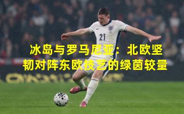 冰岛与罗马尼亚：北欧坚韧对阵东欧技艺的绿茵较量